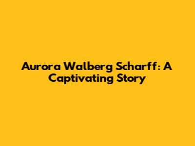 Aurora Walberg Scharff: A Captivating Story