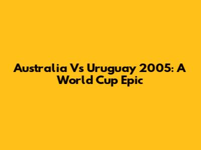 Australia Vs Uruguay 2005: A World Cup Epic