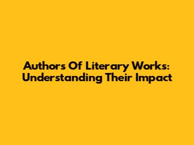 Authors Of Literary Works: Understanding Their Impact