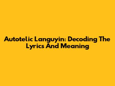 Autotelic Languyin: Decoding The Lyrics And Meaning