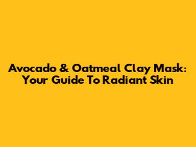 Avocado & Oatmeal Clay Mask: Your Guide To Radiant Skin