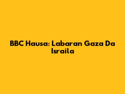 BBC Hausa: Labaran Gaza Da Isra'ila