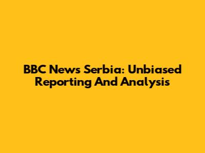 BBC News Serbia: Unbiased Reporting And Analysis