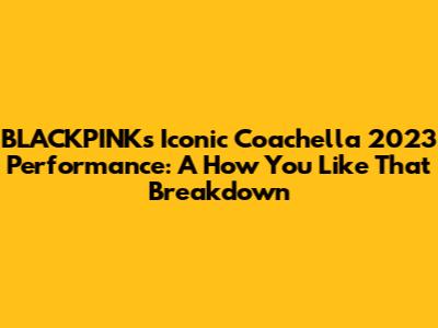 BLACKPINK's Iconic Coachella 2023 Performance: A 'How You Like That' Breakdown