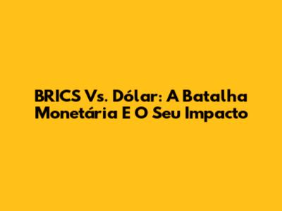 BRICS Vs. Dólar: A Batalha Monetária E O Seu Impacto