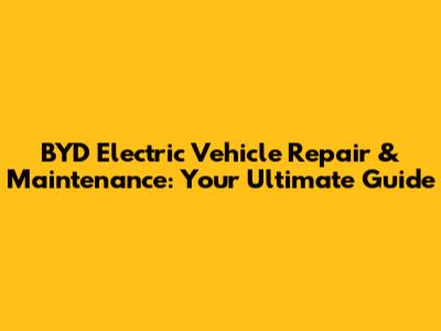 BYD Electric Vehicle Repair & Maintenance: Your Ultimate Guide