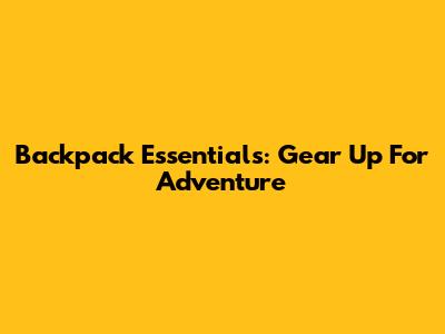 Backpack Essentials: Gear Up For Adventure