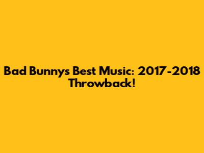 Bad Bunny's Best Music: 2017-2018 Throwback!