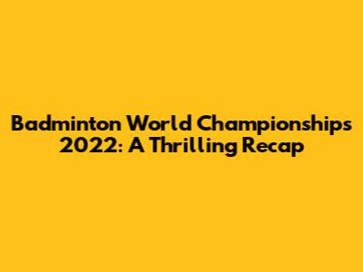 Badminton World Championships 2022: A Thrilling Recap