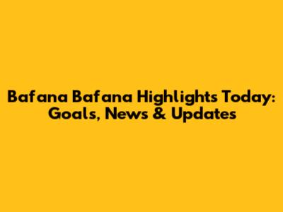 Bafana Bafana Highlights Today: Goals, News & Updates