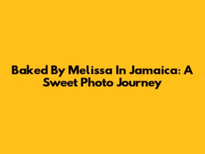 Baked By Melissa In Jamaica: A Sweet Photo Journey
