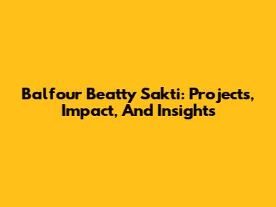 Balfour Beatty Sakti: Projects, Impact, And Insights