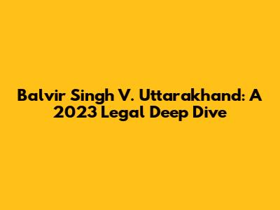 Balvir Singh V. Uttarakhand: A 2023 Legal Deep Dive