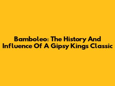 Bamboleo: The History And Influence Of A Gipsy Kings Classic