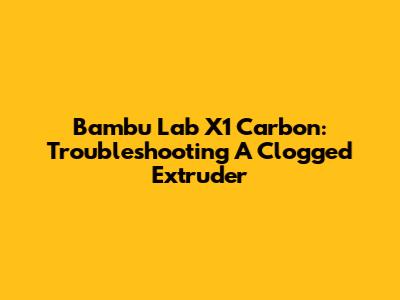 Bambu Lab X1 Carbon: Troubleshooting A Clogged Extruder