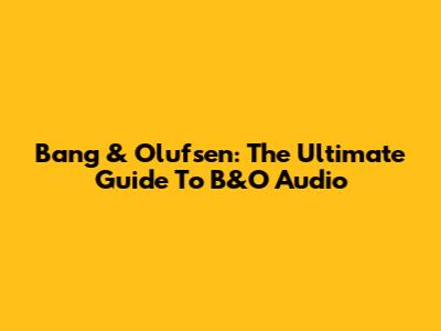 Bang & Olufsen: The Ultimate Guide To B&O Audio