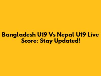 Bangladesh U19 Vs Nepal U19 Live Score: Stay Updated!