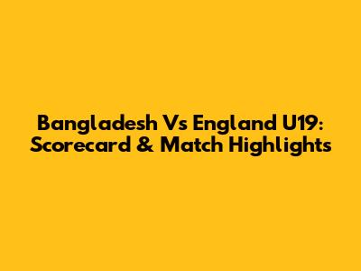 Bangladesh Vs England U19: Scorecard & Match Highlights