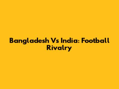 Bangladesh Vs India: Football Rivalry