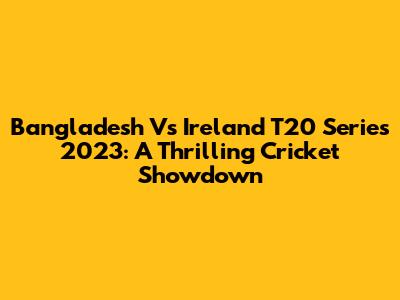 Bangladesh Vs Ireland T20 Series 2023: A Thrilling Cricket Showdown