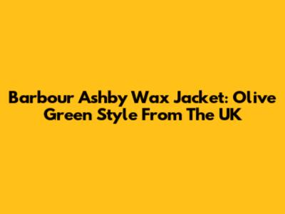 Barbour Ashby Wax Jacket: Olive Green Style From The UK