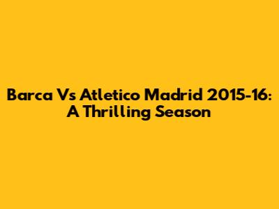 Barca Vs Atletico Madrid 2015-16: A Thrilling Season