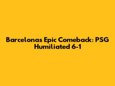 Barcelona's Epic Comeback: PSG Humiliated 6-1