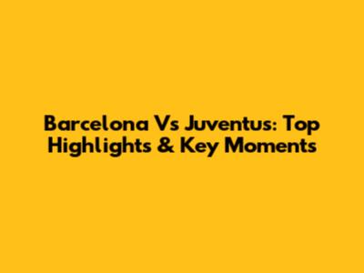 Barcelona Vs Juventus: Top Highlights & Key Moments