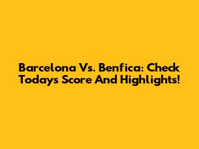 Barcelona Vs. Benfica: Check Today's Score And Highlights!