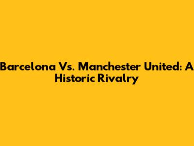 Barcelona Vs. Manchester United: A Historic Rivalry