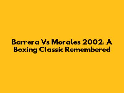 Barrera Vs Morales 2002: A Boxing Classic Remembered
