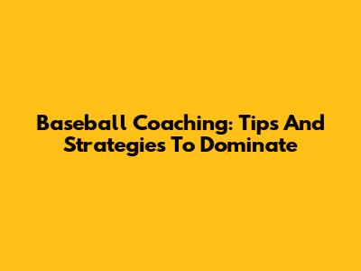 Baseball Coaching: Tips And Strategies To Dominate
