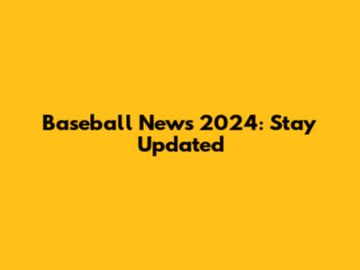 Baseball News 2024: Stay Updated