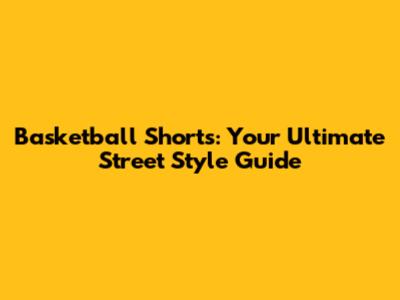 Basketball Shorts: Your Ultimate Street Style Guide