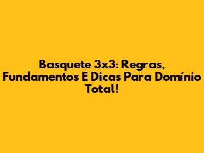 Basquete 3x3: Regras, Fundamentos E Dicas Para Domínio Total!
