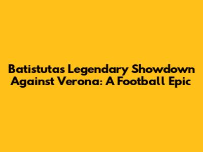 Batistuta's Legendary Showdown Against Verona: A Football Epic