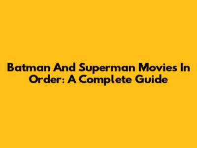 Batman And Superman Movies In Order: A Complete Guide