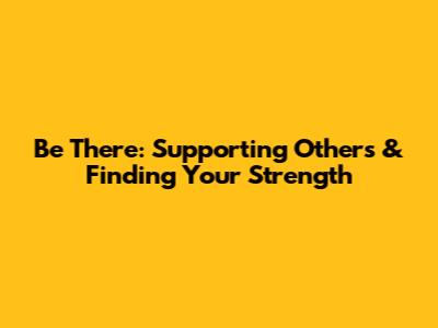 Be There: Supporting Others & Finding Your Strength