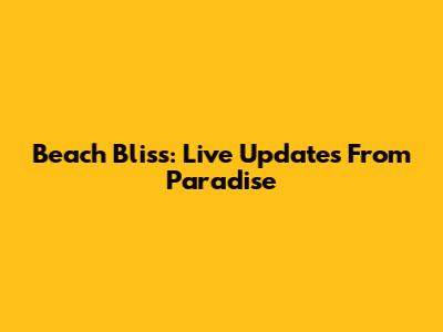Beach Bliss: Live Updates From Paradise