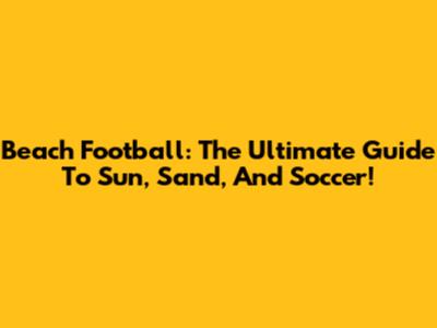 Beach Football: The Ultimate Guide To Sun, Sand, And Soccer!
