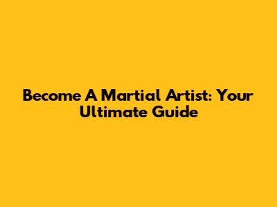 Become A Martial Artist: Your Ultimate Guide