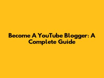 Become A YouTube Blogger: A Complete Guide