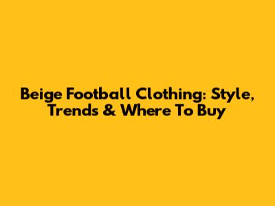 Beige Football Clothing: Style, Trends & Where To Buy