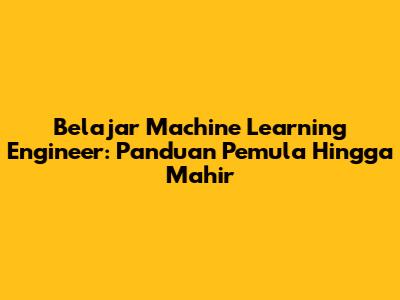 Belajar Machine Learning Engineer: Panduan Pemula Hingga Mahir