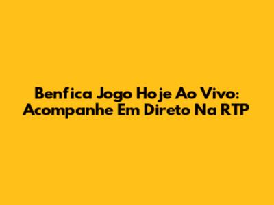Benfica Jogo Hoje Ao Vivo: Acompanhe Em Direto Na RTP