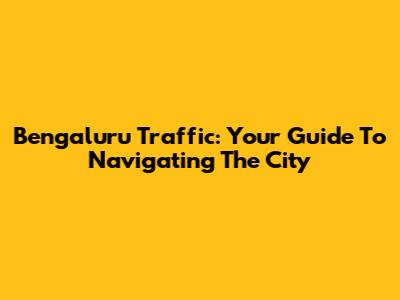 Bengaluru Traffic: Your Guide To Navigating The City
