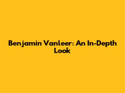Benjamin Vanleer: An In-Depth Look