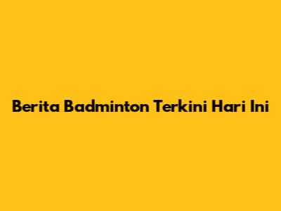 Berita Badminton Terkini Hari Ini