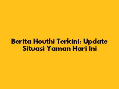 Berita Houthi Terkini: Update Situasi Yaman Hari Ini
