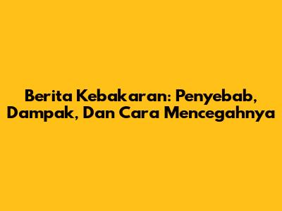 Berita Kebakaran: Penyebab, Dampak, Dan Cara Mencegahnya